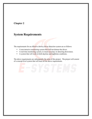 Chapter 2
System Requirements
The requirements for an effective drowsy driver detection system are as follows:
• A non-intrusive monitoring system that will not distract the driver.
• A real-time monitoring system, to insure accuracy in detecting drowsiness.
• A system that will work in both daytime and nighttime conditions.
The above requirements are subsequently the aims of this project. The project will consist
of a concept level system that will meet all the above requirements.
 