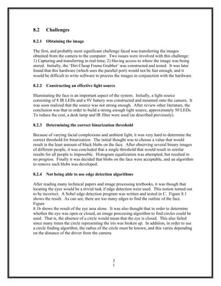 8.2 Challenges
8.2.1 Obtaining the image
The first, and probably most significant challenge faced was transferring the images
obtained from the camera to the computer. Two issues were involved with this challenge:
1) Capturing and transferring in real time; 2) Having access to where the image was being
stored. Initially, the ‘Dirt Cheap Frame Grabber’ was constructed and tested. It was later
found that this hardware (which uses the parallel port) would not be fast enough, and it
would be difficult to write software to process the images in conjunction with the hardware.
8.2.2 Constructing an effective light source
Illuminating the face is an important aspect of the system. Initially, a light source
consisting of 8 IR LEDs and a 9V battery was constructed and mounted onto the camera. It
was soon realized that the source was not strong enough. After review other literature, the
conclusion was that in order to build a strong enough light source, approximately 50 LEDs.
To reduce the cost, a desk lamp and IR filter were used (as described previously).
8.2.3 Determining the correct binarization threshold
Because of varying facial complexions and ambient light, it was very hard to determine the
correct threshold for binarization. The initial thought was to choose a value that would
result in the least amount of black blobs on the face. After observing several binary images
of different people, it was concluded that a single threshold that would result in similar
results for all people is impossible. Histogram equalization was attempted, but resulted in
no progress. Finally it was decided that blobs on the face were acceptable, and an algorithm
to remove such blobs was developed.
8.2.4 Not being able to use edge detection algorithms
After reading many technical papers and image processing textbooks, it was though that
locating the eyes would be a trivial task if edge detection were used. This notion turned out
to be incorrect. A Sobel edge detection program was written and tested in C. Figure 8.1
shows the result. As can see, there are too many edges to find the outline of the face.
Figure
8.1b shows the result of the eye area alone. It was also thought that in order to determine
whether the eye was open or closed, an image processing algorithm to find circles could be
used. That is, the absence of a circle would mean that the eye is closed. This also failed
since many times the circle representing the iris was broken up. In addition, in order to use
a circle finding algorithm, the radius of the circle must be known, and this varies depending
on the distance of the driver from the camera.
3
1
 