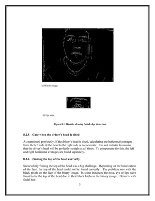 a) Whole image.
b) Eye area.
Figure 8.1: Results of using Sobel edge detection.
8.2.5 Case when the driver’s head is tilted
As mentioned previously, if the driver’s head is tilted, calculating the horizontal averages
from the left side of the head to the right side is not accurate. It is not realistic to assume
that the driver’s head will be perfectly straight at all times. To compensate for this, the left
and right horizontal averages are found separately.
8.2.6 Finding the top of the head correctly
Successfully finding the top of the head was a big challenge. Depending on the binarization
of the face, the top of the head could not be found correctly. The problem was with the
black pixels on the face of the binary image. In some instances the nose, eye or lips were
found to be the top of the head due to their black blobs in the binary image. Driver’s with
facial hair
3
 