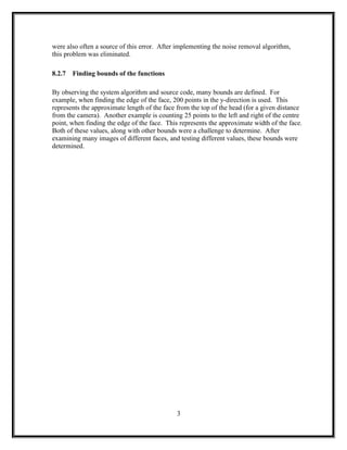 were also often a source of this error. After implementing the noise removal algorithm,
this problem was eliminated.
8.2.7 Finding bounds of the functions
By observing the system algorithm and source code, many bounds are defined. For
example, when finding the edge of the face, 200 points in the y-direction is used. This
represents the approximate length of the face from the top of the head (for a given distance
from the camera). Another example is counting 25 points to the left and right of the centre
point, when finding the edge of the face. This represents the approximate width of the face.
Both of these values, along with other bounds were a challenge to determine. After
examining many images of different faces, and testing different values, these bounds were
determined.
3
 