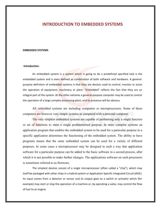 INTRODUCTION TO EMBEDDED SYSTEMS
EMBEDDED SYSTEMS
Introduction:
An embedded system is a system which is going to do a predefined specified task is the
embedded system and is even defined as combination of both software and hardware. A general-
purpose definition of embedded systems is that they are devices used to control, monitor or assist
the operation of equipment, machinery or plant. "Embedded" reflects the fact that they are an
integral part of the system. At the other extreme a general-purpose computer may be used to control
the operation of a large complex processing plant, and its presence will be obvious.
All embedded systems are including computers or microprocessors. Some of these
computers are however very simple systems as compared with a personal computer.
The very simplest embedded systems are capable of performing only a single function
or set of functions to meet a single predetermined purpose. In more complex systems an
application program that enables the embedded system to be used for a particular purpose in a
specific application determines the functioning of the embedded system. The ability to have
programs means that the same embedded system can be used for a variety of different
purposes. In some cases a microprocessor may be designed in such a way that application
software for a particular purpose can be added to the basic software in a second process, after
which it is not possible to make further changes. The applications software on such processors
is sometimes referred to as firmware.
The simplest devices consist of a single microprocessor (often called a "chip”), which may
itself be packaged with other chips in a hybrid system or Application Specific Integrated Circuit (ASIC).
Its input comes from a detector or sensor and its output goes to a switch or activator which (for
example) may start or stop the operation of a machine or, by operating a valve, may control the flow
of fuel to an engine.
 