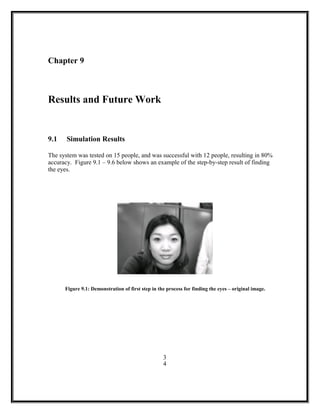 Chapter 9
Results and Future Work
9.1 Simulation Results
The system was tested on 15 people, and was successful with 12 people, resulting in 80%
accuracy. Figure 9.1 – 9.6 below shows an example of the step-by-step result of finding
the eyes.
Figure 9.1: Demonstration of first step in the process for finding the eyes – original image.
3
4
 