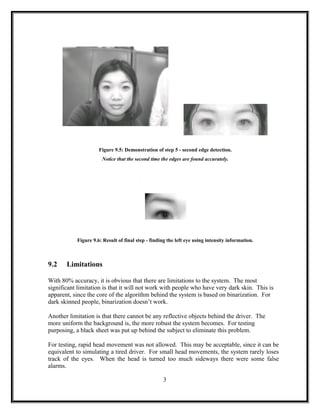 Figure 9.5: Demonstration of step 5 - second edge detection.
Notice that the second time the edges are found accurately.
Figure 9.6: Result of final step - finding the left eye using intensity information.
9.2 Limitations
With 80% accuracy, it is obvious that there are limitations to the system. The most
significant limitation is that it will not work with people who have very dark skin. This is
apparent, since the core of the algorithm behind the system is based on binarization. For
dark skinned people, binarization doesn’t work.
Another limitation is that there cannot be any reflective objects behind the driver. The
more uniform the background is, the more robust the system becomes. For testing
purposing, a black sheet was put up behind the subject to eliminate this problem.
For testing, rapid head movement was not allowed. This may be acceptable, since it can be
equivalent to simulating a tired driver. For small head movements, the system rarely loses
track of the eyes. When the head is turned too much sideways there were some false
alarms.
3
 