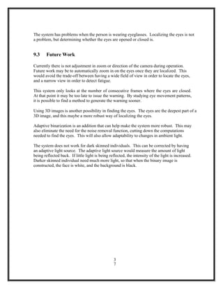 The system has problems when the person is wearing eyeglasses. Localizing the eyes is not
a problem, but determining whether the eyes are opened or closed is.
9.3 Future Work
Currently there is not adjustment in zoom or direction of the camera during operation.
Future work may be to automatically zoom in on the eyes once they are localized. This
would avoid the trade-off between having a wide field of view in order to locate the eyes,
and a narrow view in order to detect fatigue.
This system only looks at the number of consecutive frames where the eyes are closed.
At that point it may be too late to issue the warning. By studying eye movement patterns,
it is possible to find a method to generate the warning sooner.
Using 3D images is another possibility in finding the eyes. The eyes are the deepest part of a
3D image, and this maybe a more robust way of localizing the eyes.
Adaptive binarization is an addition that can help make the system more robust. This may
also eliminate the need for the noise removal function, cutting down the computations
needed to find the eyes. This will also allow adaptability to changes in ambient light.
The system does not work for dark skinned individuals. This can be corrected by having
an adaptive light source. The adaptive light source would measure the amount of light
being reflected back. If little light is being reflected, the intensity of the light is increased.
Darker skinned individual need much more light, so that when the binary image is
constructed, the face is white, and the background is black.
3
7
 