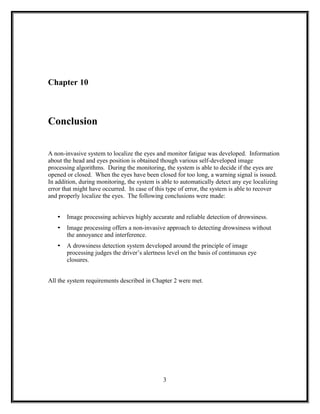 Chapter 10
Conclusion
A non-invasive system to localize the eyes and monitor fatigue was developed. Information
about the head and eyes position is obtained though various self-developed image
processing algorithms. During the monitoring, the system is able to decide if the eyes are
opened or closed. When the eyes have been closed for too long, a warning signal is issued.
In addition, during monitoring, the system is able to automatically detect any eye localizing
error that might have occurred. In case of this type of error, the system is able to recover
and properly localize the eyes. The following conclusions were made:
• Image processing achieves highly accurate and reliable detection of drowsiness.
• Image processing offers a non-invasive approach to detecting drowsiness without
the annoyance and interference.
• A drowsiness detection system developed around the principle of image
processing judges the driver’s alertness level on the basis of continuous eye
closures.
All the system requirements described in Chapter 2 were met.
3
 