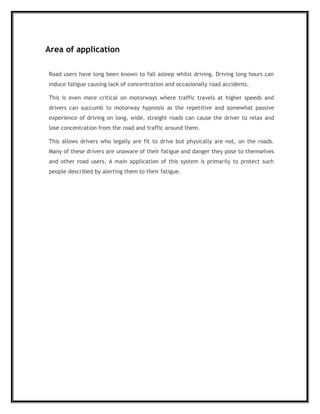 Area of application
Road users have long been known to fall asleep whilst driving. Driving long hours can
induce fatigue causing lack of concentration and occasionally road accidents.
This is even more critical on motorways where traffic travels at higher speeds and
drivers can succumb to motorway hypnosis as the repetitive and somewhat passive
experience of driving on long, wide, straight roads can cause the driver to relax and
lose concentration from the road and traffic around them.
This allows drivers who legally are fit to drive but physically are not, on the roads.
Many of these drivers are unaware of their fatigue and danger they pose to themselves
and other road users. A main application of this system is primarily to protect such
people described by alerting them to their fatigue.
 