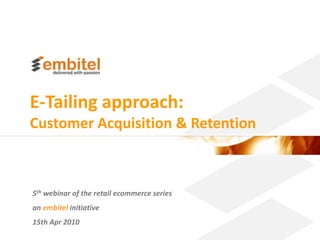 E-Tailing approach:
Customer Acquisition & Retention



5th webinar of the retail ecommerce series
an embitel initiative
15th Apr 2010
                                             Better eCommerce 2010 Embitel
 