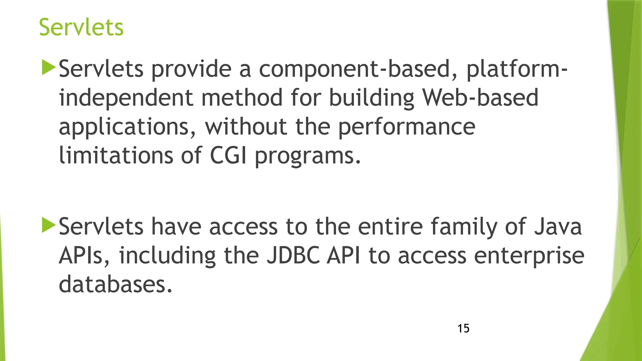 15
Servlets
Servlets provide a component-based, platform-
independent method for building Web-based
applications, without the performance
limitations of CGI programs.
Servlets have access to the entire family of Java
APIs, including the JDBC API to access enterprise
databases.
 