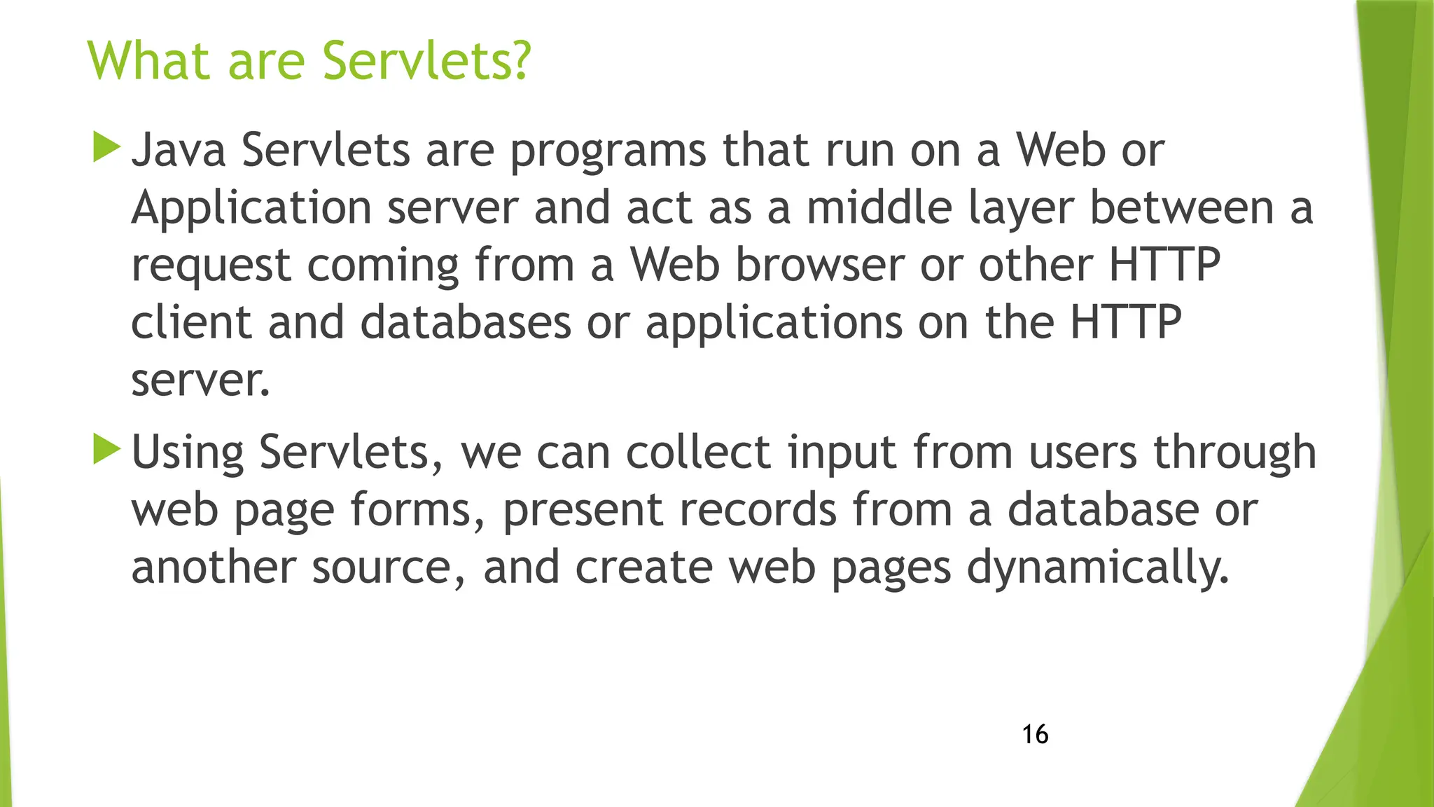 16
What are Servlets?
 Java Servlets are programs that run on a Web or
Application server and act as a middle layer between a
request coming from a Web browser or other HTTP
client and databases or applications on the HTTP
server.
 Using Servlets, we can collect input from users through
web page forms, present records from a database or
another source, and create web pages dynamically.
 