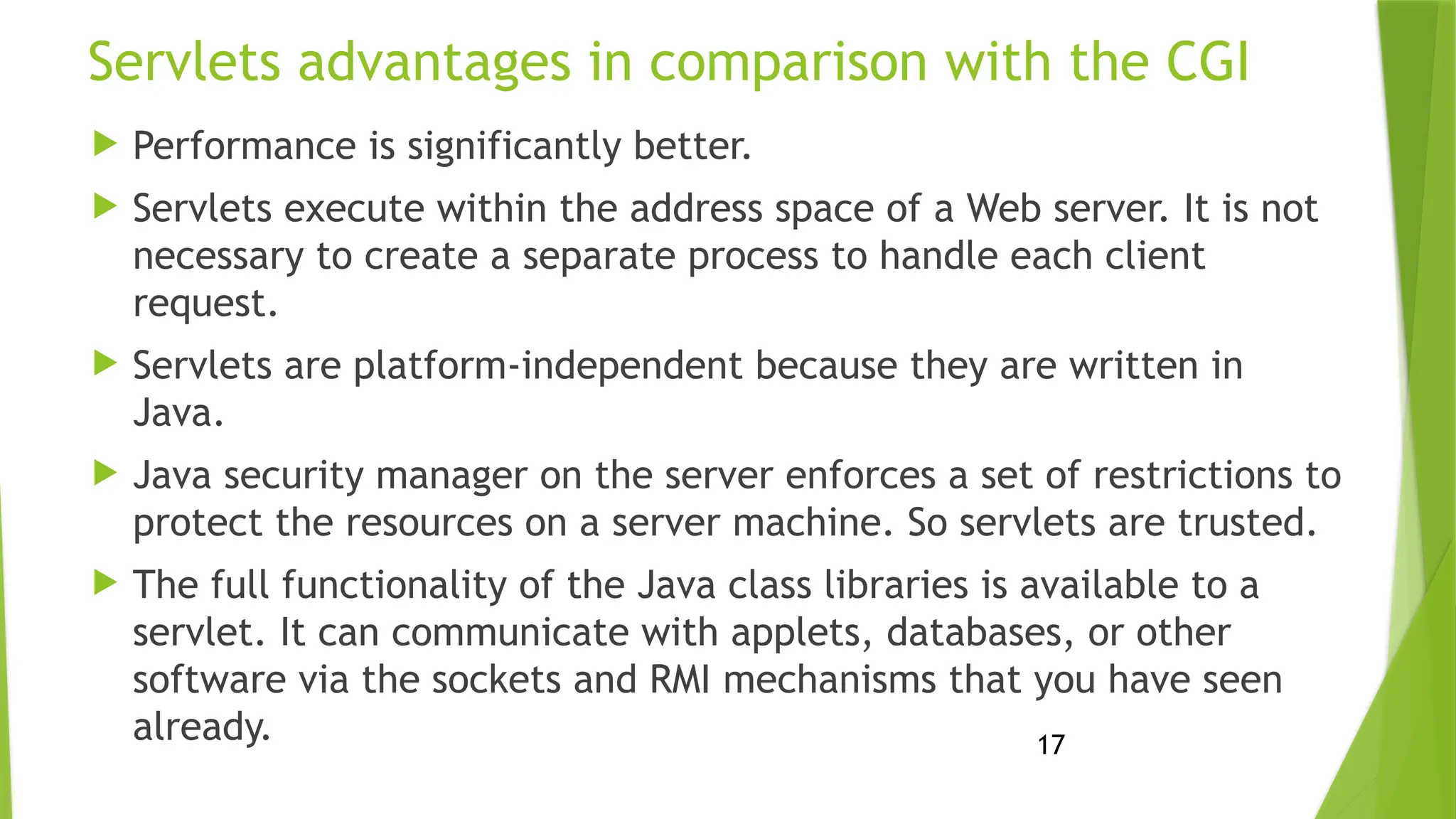 17
Servlets advantages in comparison with the CGI
 Performance is significantly better.
 Servlets execute within the address space of a Web server. It is not
necessary to create a separate process to handle each client
request.
 Servlets are platform-independent because they are written in
Java.
 Java security manager on the server enforces a set of restrictions to
protect the resources on a server machine. So servlets are trusted.
 The full functionality of the Java class libraries is available to a
servlet. It can communicate with applets, databases, or other
software via the sockets and RMI mechanisms that you have seen
already.
 