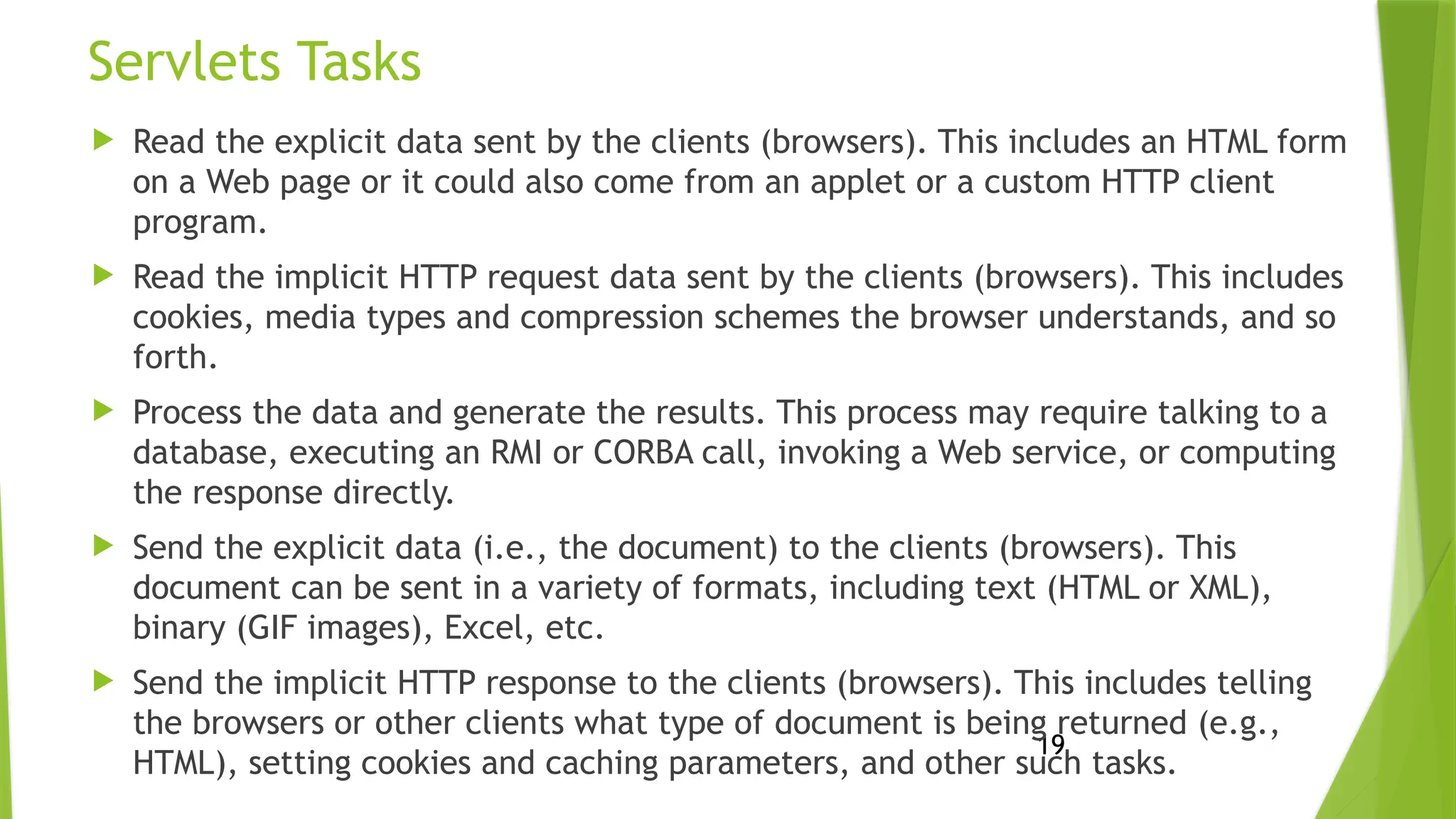 19
Servlets Tasks
 Read the explicit data sent by the clients (browsers). This includes an HTML form
on a Web page or it could also come from an applet or a custom HTTP client
program.
 Read the implicit HTTP request data sent by the clients (browsers). This includes
cookies, media types and compression schemes the browser understands, and so
forth.
 Process the data and generate the results. This process may require talking to a
database, executing an RMI or CORBA call, invoking a Web service, or computing
the response directly.
 Send the explicit data (i.e., the document) to the clients (browsers). This
document can be sent in a variety of formats, including text (HTML or XML),
binary (GIF images), Excel, etc.
 Send the implicit HTTP response to the clients (browsers). This includes telling
the browsers or other clients what type of document is being returned (e.g.,
HTML), setting cookies and caching parameters, and other such tasks.
 