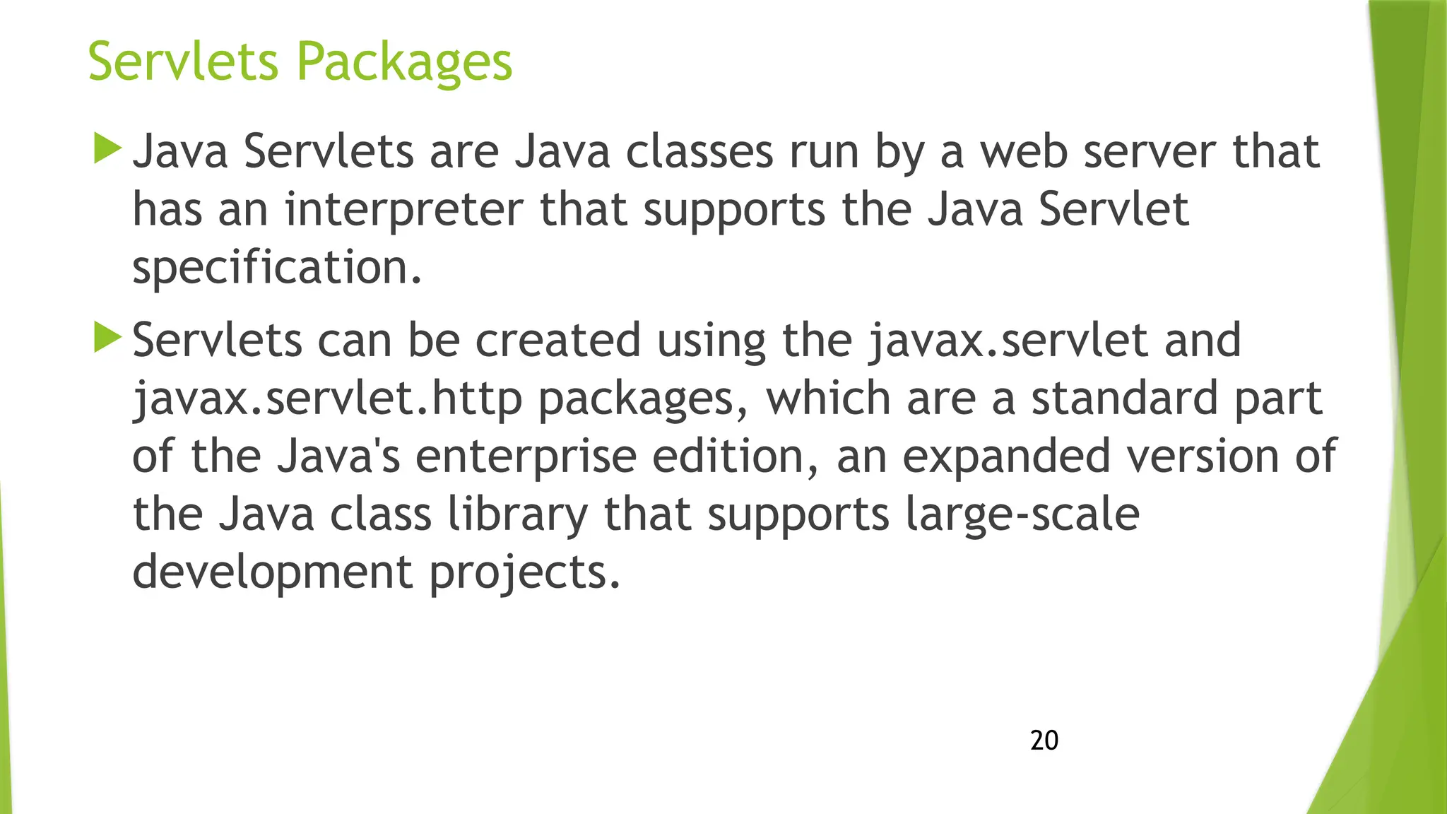 20
Servlets Packages
 Java Servlets are Java classes run by a web server that
has an interpreter that supports the Java Servlet
specification.
 Servlets can be created using the javax.servlet and
javax.servlet.http packages, which are a standard part
of the Java's enterprise edition, an expanded version of
the Java class library that supports large-scale
development projects.
 