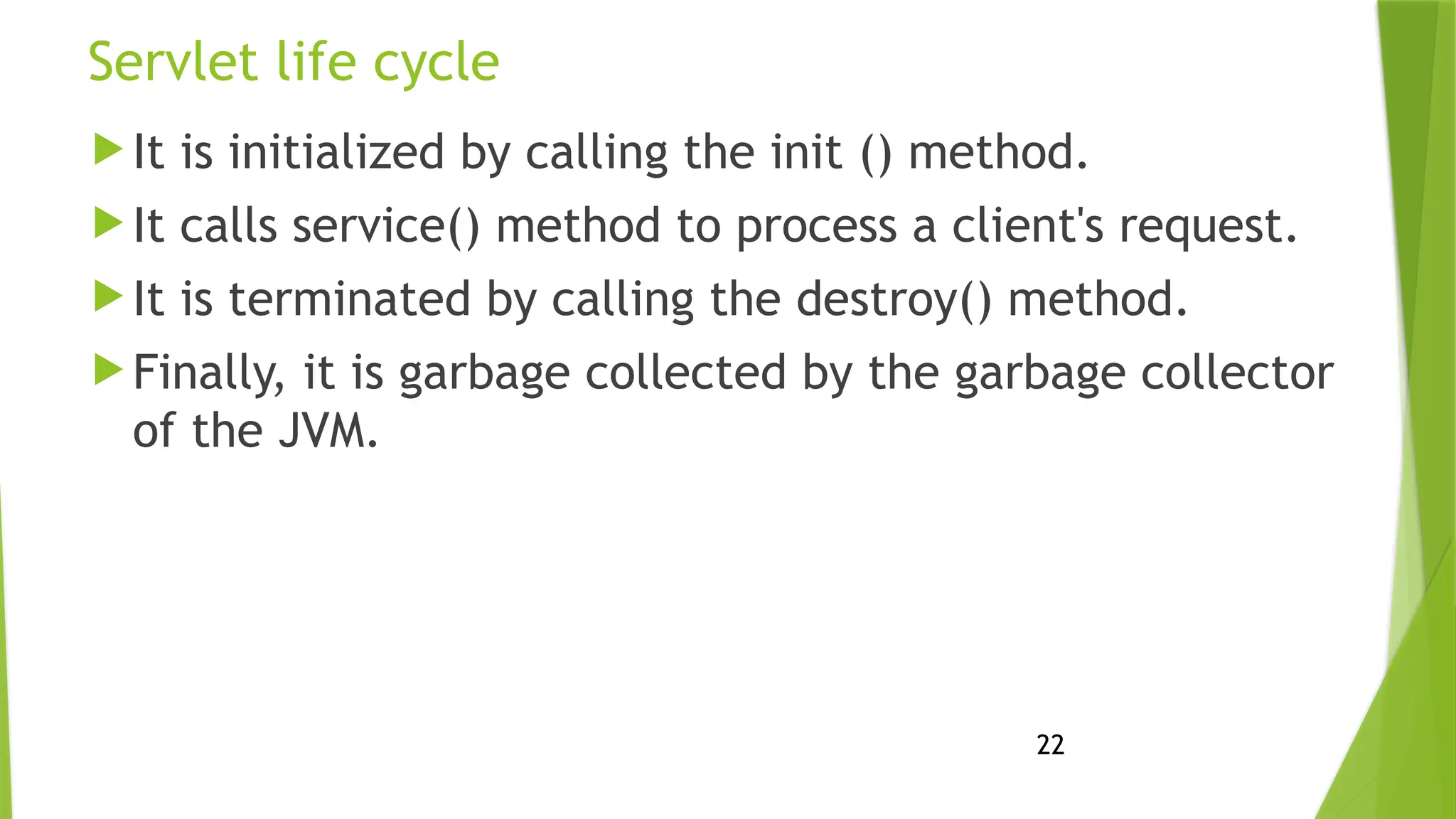 22
Servlet life cycle
 It is initialized by calling the init () method.
 It calls service() method to process a client's request.
 It is terminated by calling the destroy() method.
 Finally, it is garbage collected by the garbage collector
of the JVM.
 
