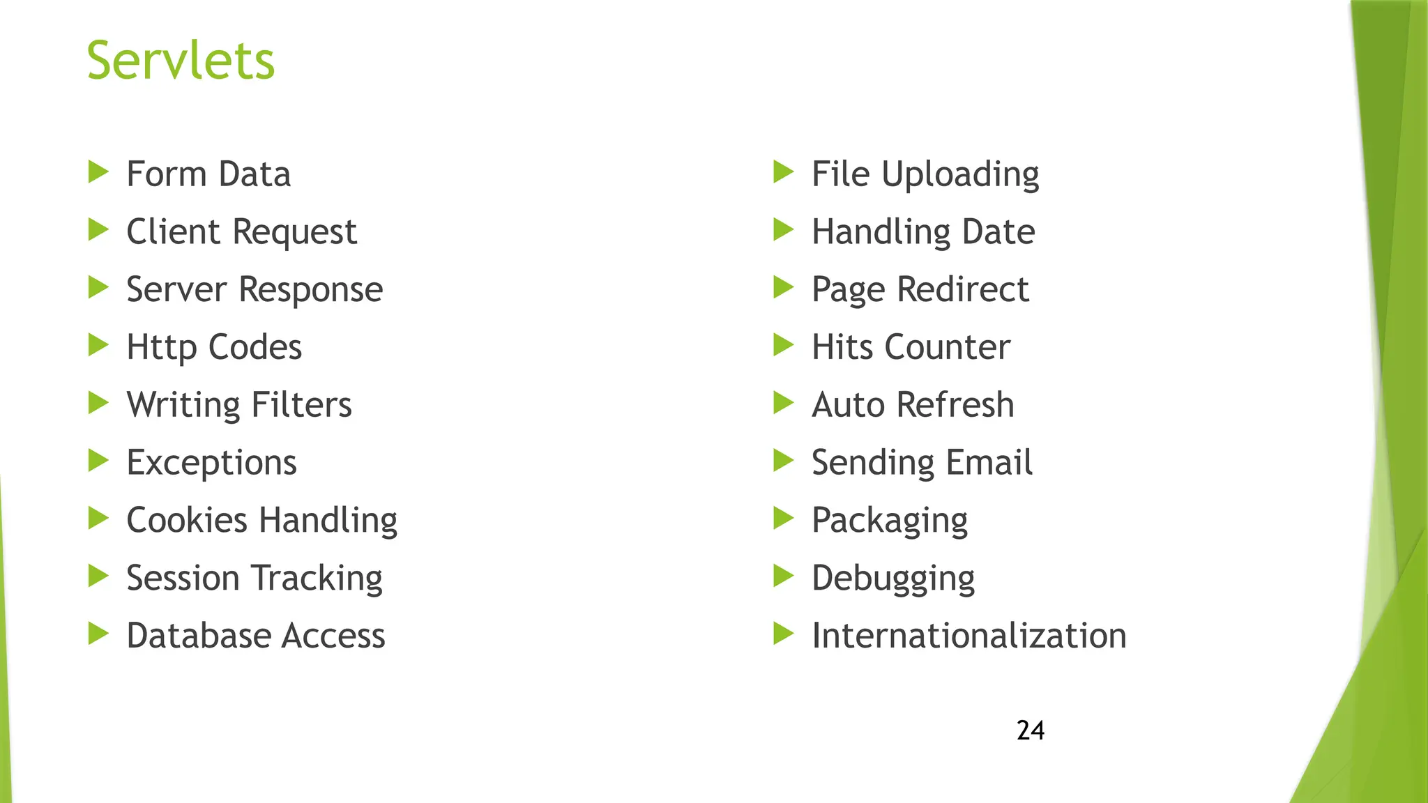 24
Servlets
 Form Data
 Client Request
 Server Response
 Http Codes
 Writing Filters
 Exceptions
 Cookies Handling
 Session Tracking
 Database Access
 File Uploading
 Handling Date
 Page Redirect
 Hits Counter
 Auto Refresh
 Sending Email
 Packaging
 Debugging
 Internationalization
 