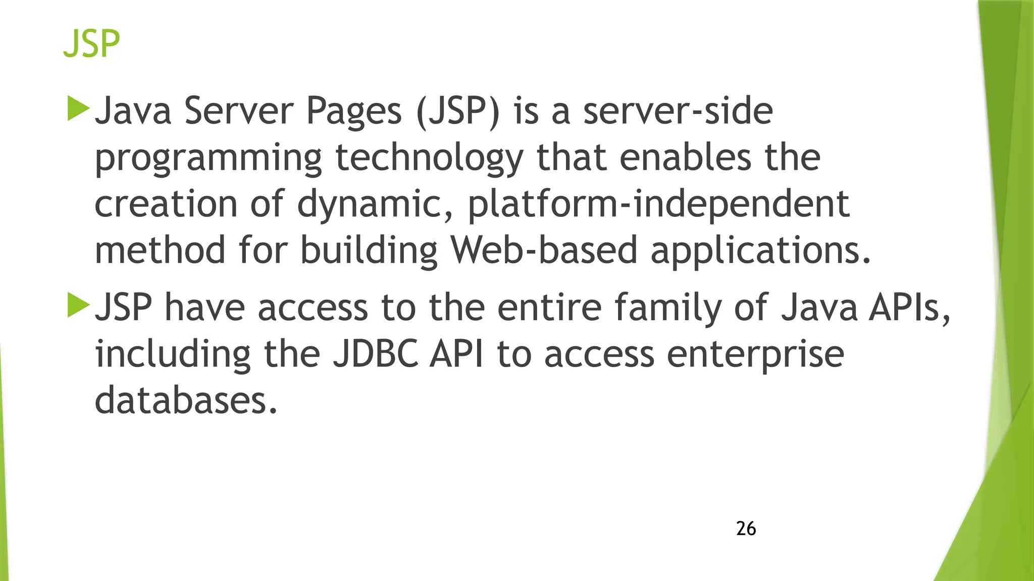 26
JSP
Java Server Pages (JSP) is a server-side
programming technology that enables the
creation of dynamic, platform-independent
method for building Web-based applications.
JSP have access to the entire family of Java APIs,
including the JDBC API to access enterprise
databases.
 