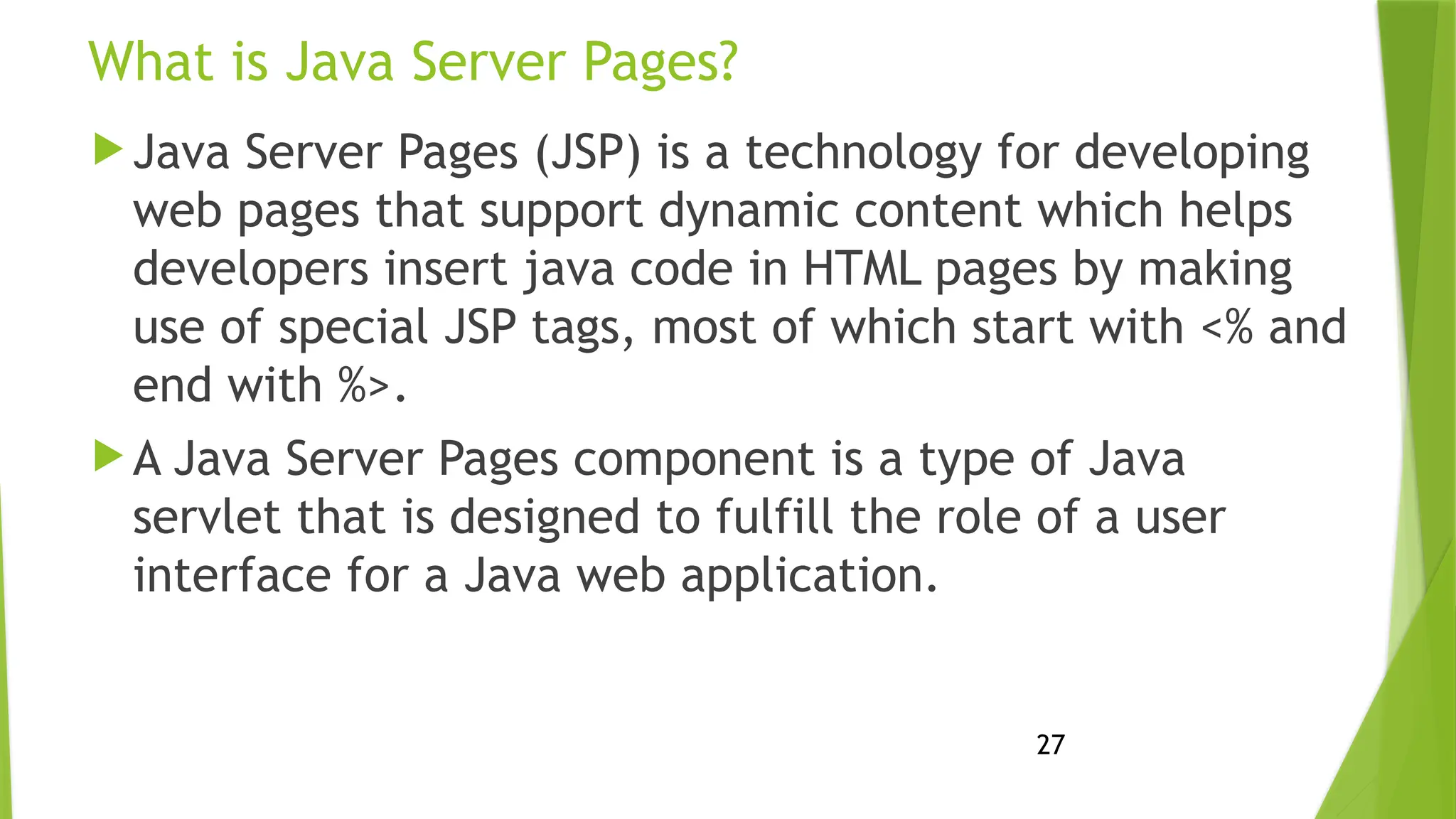 27
What is Java Server Pages?
 Java Server Pages (JSP) is a technology for developing
web pages that support dynamic content which helps
developers insert java code in HTML pages by making
use of special JSP tags, most of which start with <% and
end with %>.
 A Java Server Pages component is a type of Java
servlet that is designed to fulfill the role of a user
interface for a Java web application.
 