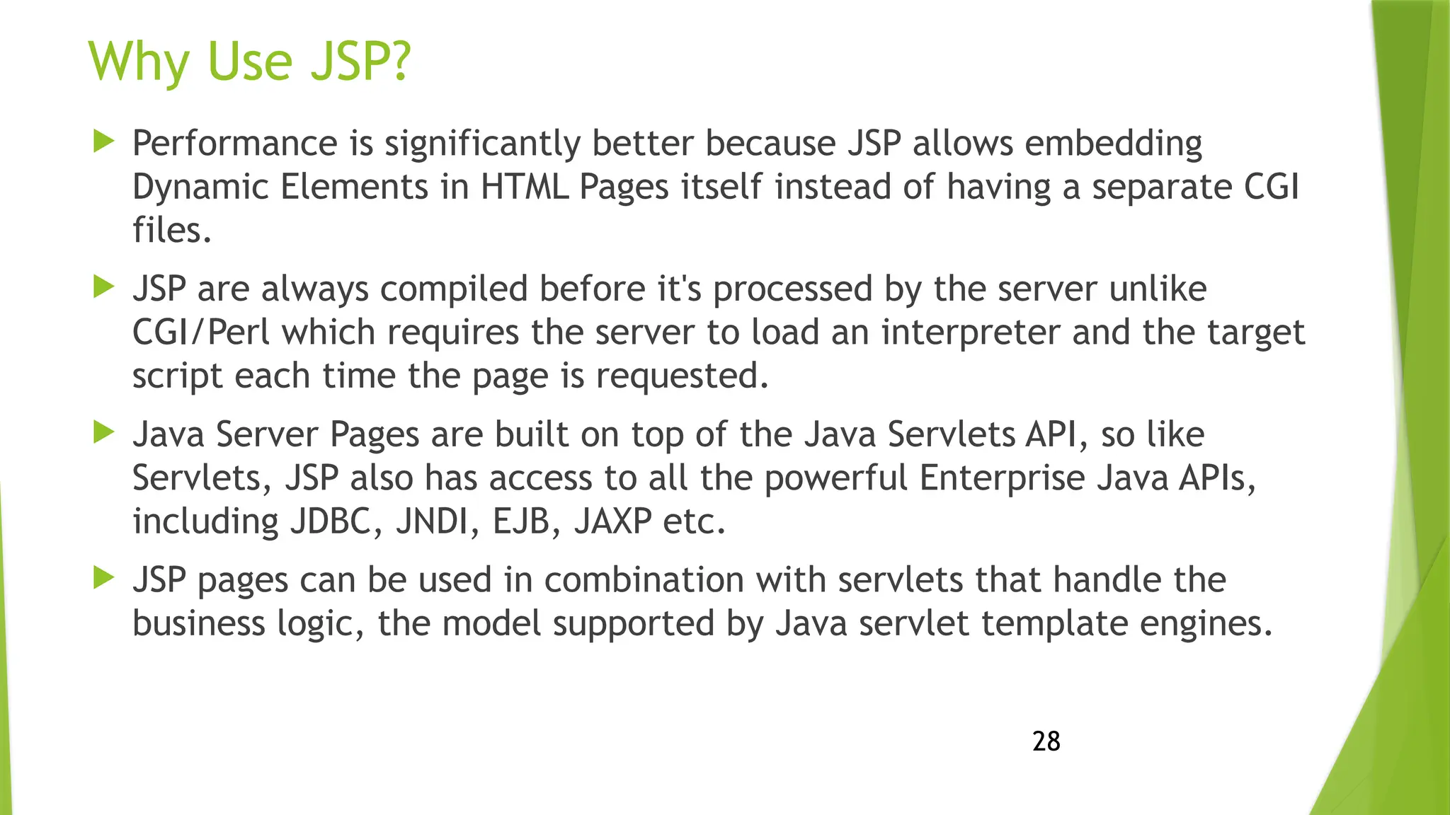 28
Why Use JSP?
 Performance is significantly better because JSP allows embedding
Dynamic Elements in HTML Pages itself instead of having a separate CGI
files.
 JSP are always compiled before it's processed by the server unlike
CGI/Perl which requires the server to load an interpreter and the target
script each time the page is requested.
 Java Server Pages are built on top of the Java Servlets API, so like
Servlets, JSP also has access to all the powerful Enterprise Java APIs,
including JDBC, JNDI, EJB, JAXP etc.
 JSP pages can be used in combination with servlets that handle the
business logic, the model supported by Java servlet template engines.
 