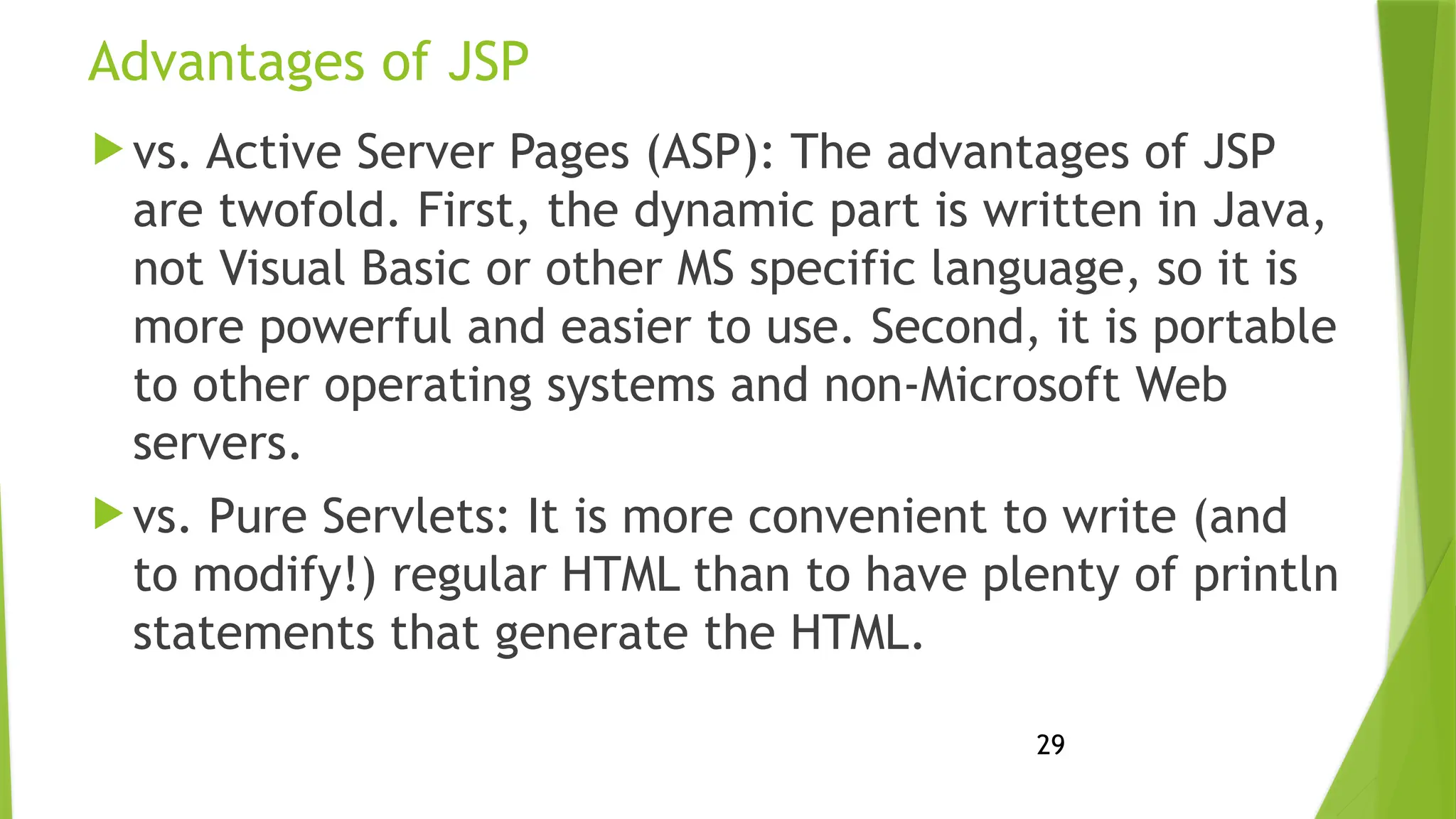 29
Advantages of JSP
 vs. Active Server Pages (ASP): The advantages of JSP
are twofold. First, the dynamic part is written in Java,
not Visual Basic or other MS specific language, so it is
more powerful and easier to use. Second, it is portable
to other operating systems and non-Microsoft Web
servers.
 vs. Pure Servlets: It is more convenient to write (and
to modify!) regular HTML than to have plenty of println
statements that generate the HTML.
 