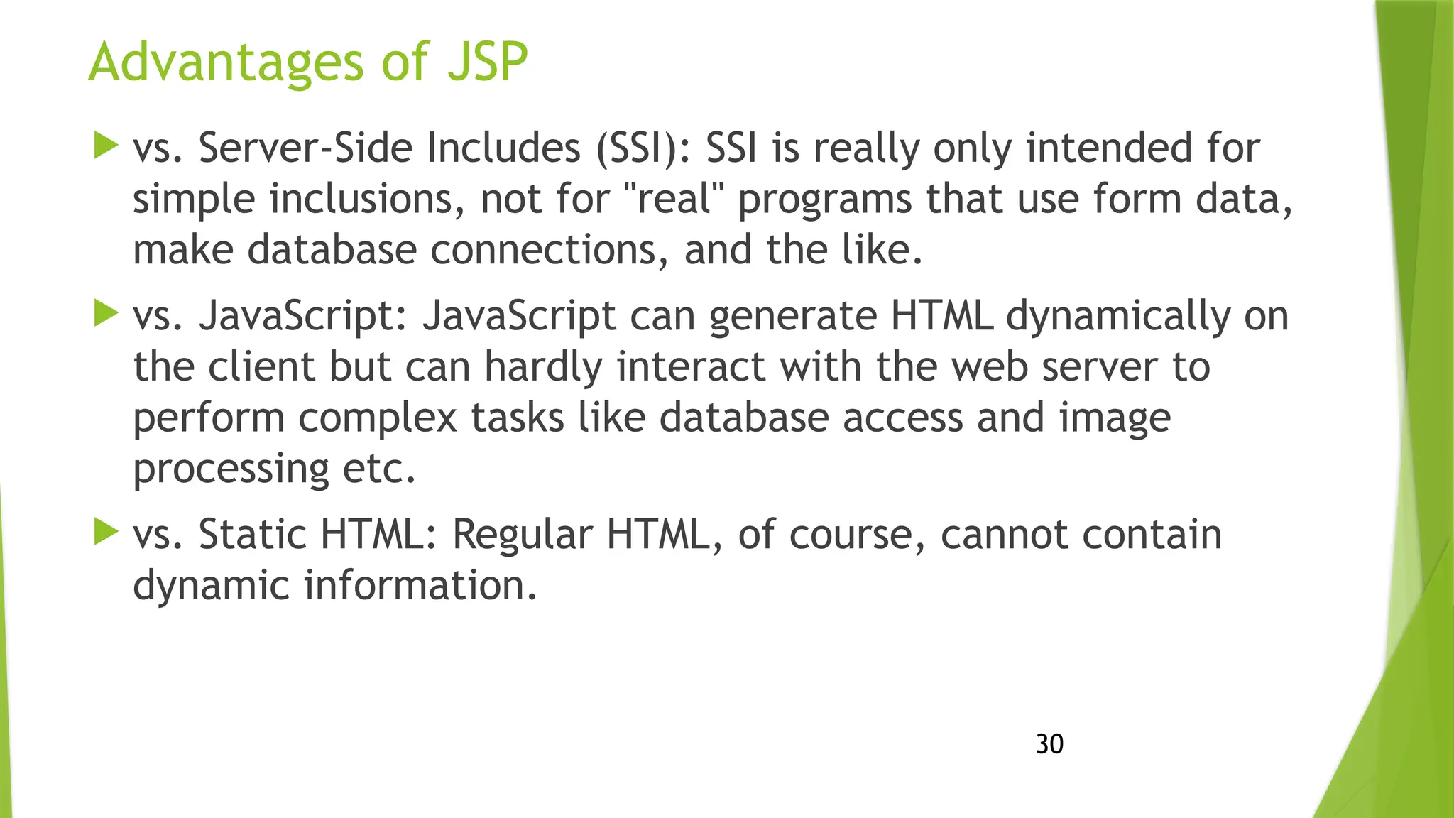 30
Advantages of JSP
 vs. Server-Side Includes (SSI): SSI is really only intended for
simple inclusions, not for "real" programs that use form data,
make database connections, and the like.
 vs. JavaScript: JavaScript can generate HTML dynamically on
the client but can hardly interact with the web server to
perform complex tasks like database access and image
processing etc.
 vs. Static HTML: Regular HTML, of course, cannot contain
dynamic information.
 