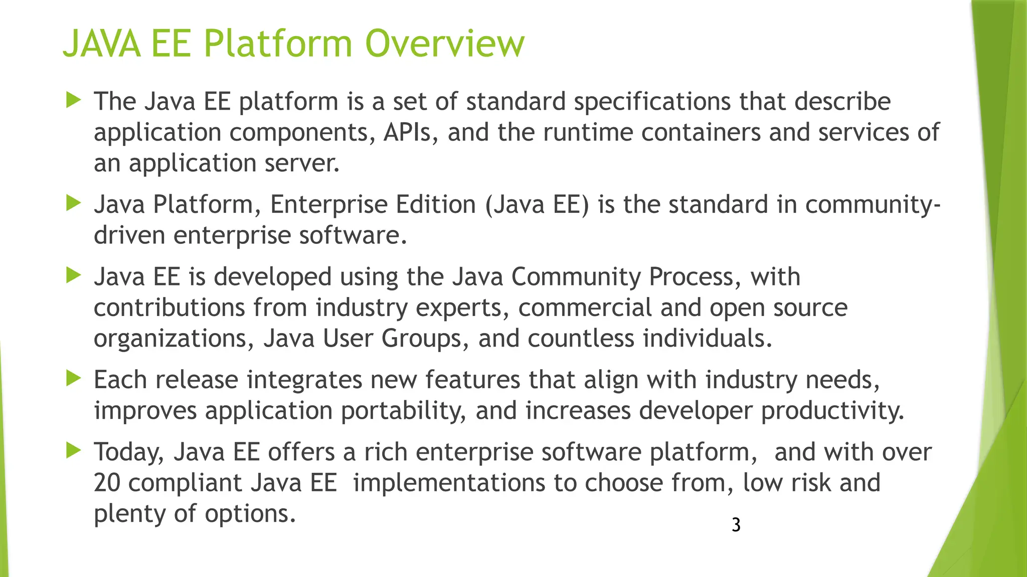 3
JAVA EE Platform Overview
 The Java EE platform is a set of standard specifications that describe
application components, APIs, and the runtime containers and services of
an application server.
 Java Platform, Enterprise Edition (Java EE) is the standard in community-
driven enterprise software.
 Java EE is developed using the Java Community Process, with
contributions from industry experts, commercial and open source
organizations, Java User Groups, and countless individuals.
 Each release integrates new features that align with industry needs,
improves application portability, and increases developer productivity.
 Today, Java EE offers a rich enterprise software platform, and with over
20 compliant Java EE implementations to choose from, low risk and
plenty of options.
 