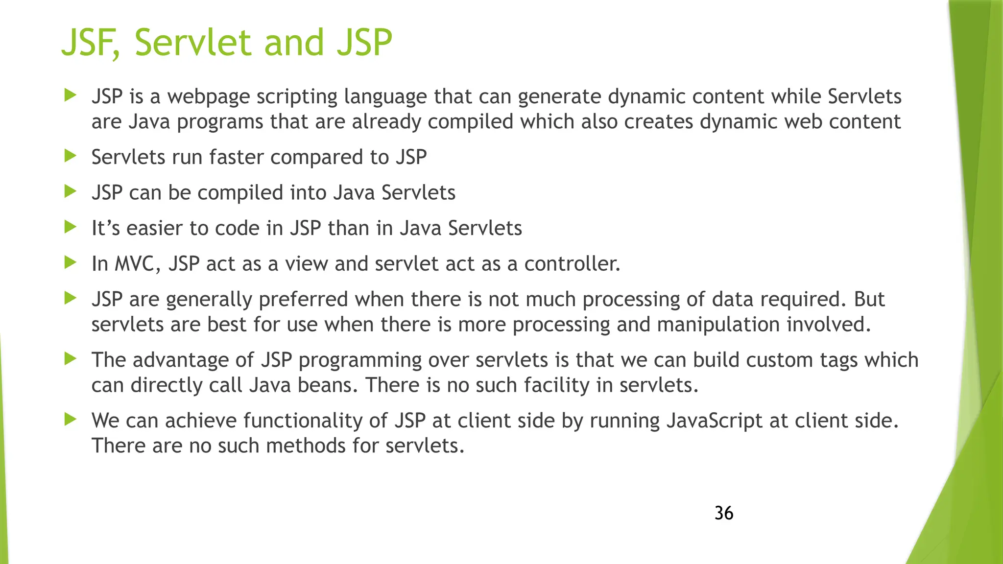 36
JSF, Servlet and JSP
 JSP is a webpage scripting language that can generate dynamic content while Servlets
are Java programs that are already compiled which also creates dynamic web content
 Servlets run faster compared to JSP
 JSP can be compiled into Java Servlets
 It’s easier to code in JSP than in Java Servlets
 In MVC, JSP act as a view and servlet act as a controller.
 JSP are generally preferred when there is not much processing of data required. But
servlets are best for use when there is more processing and manipulation involved.
 The advantage of JSP programming over servlets is that we can build custom tags which
can directly call Java beans. There is no such facility in servlets.
 We can achieve functionality of JSP at client side by running JavaScript at client side.
There are no such methods for servlets.
 