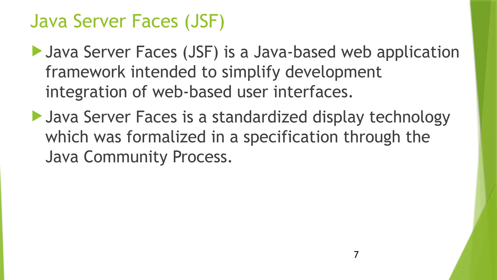 7
Java Server Faces (JSF)
 Java Server Faces (JSF) is a Java-based web application
framework intended to simplify development
integration of web-based user interfaces.
 Java Server Faces is a standardized display technology
which was formalized in a specification through the
Java Community Process.
 