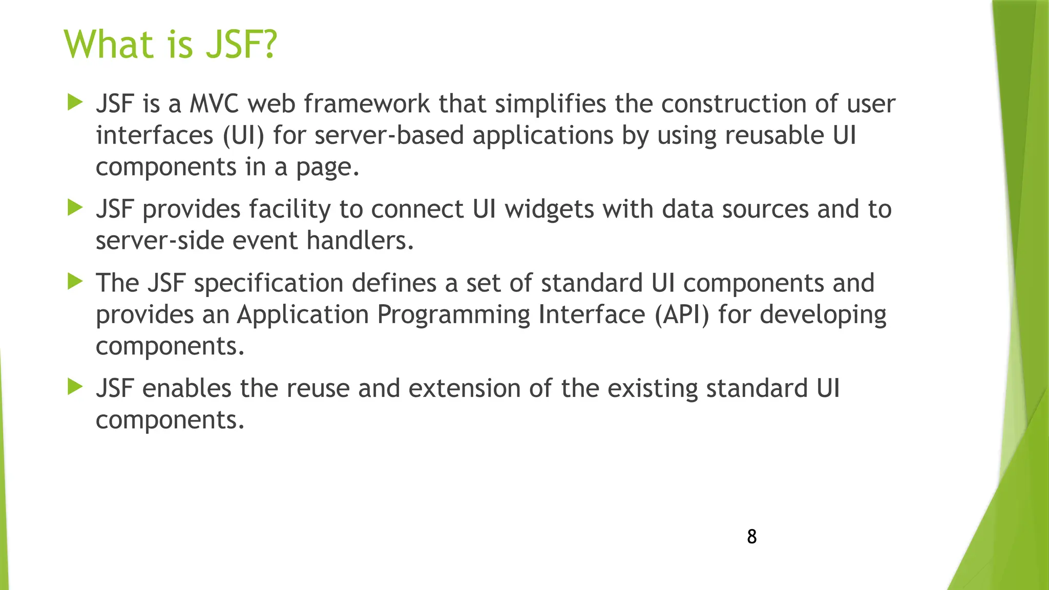 8
What is JSF?
 JSF is a MVC web framework that simplifies the construction of user
interfaces (UI) for server-based applications by using reusable UI
components in a page.
 JSF provides facility to connect UI widgets with data sources and to
server-side event handlers.
 The JSF specification defines a set of standard UI components and
provides an Application Programming Interface (API) for developing
components.
 JSF enables the reuse and extension of the existing standard UI
components.
 