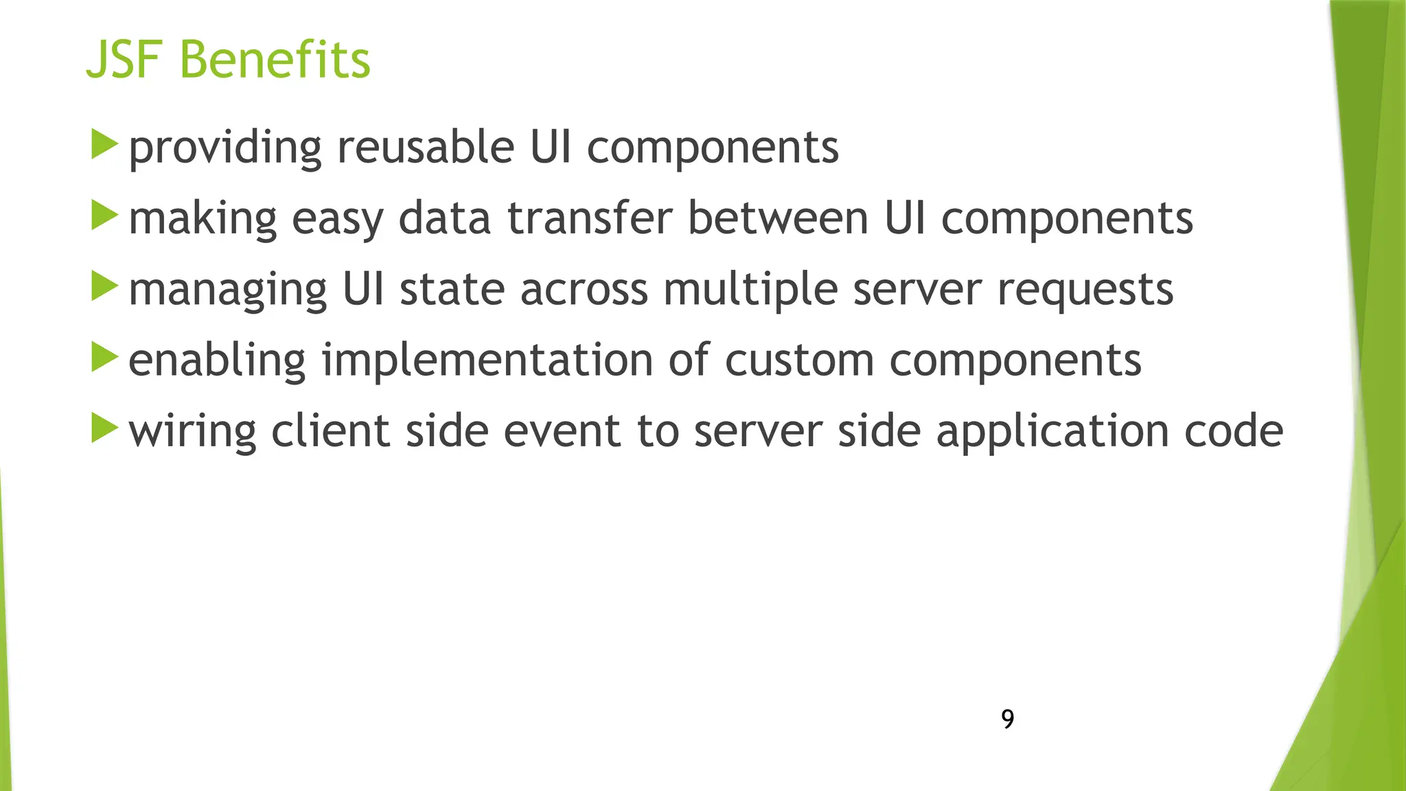 9
JSF Benefits
 providing reusable UI components
 making easy data transfer between UI components
 managing UI state across multiple server requests
 enabling implementation of custom components
 wiring client side event to server side application code
 