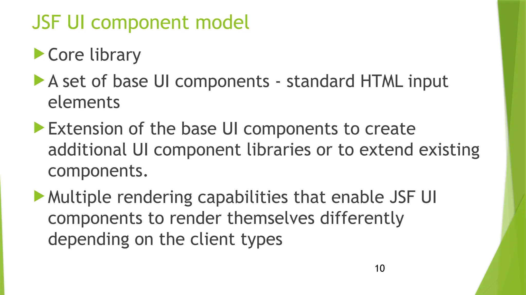 10
JSF UI component model
 Core library
 A set of base UI components - standard HTML input
elements
 Extension of the base UI components to create
additional UI component libraries or to extend existing
components.
 Multiple rendering capabilities that enable JSF UI
components to render themselves differently
depending on the client types
 