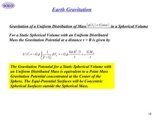 SOLO
18
Earth Gravitation
Gravitation of a Uniform Distribution of Mass in a Spherical Volume( )( ).ConstrS =

ρ
For a Static Spherical Volume with an Uniform Distributed
Mass the Gravitation Potential at a distance r > R is given by
( )
r
MG
r
R
GVd
rr
GrU S
V
S
SS
−=−=
−
−= ∫
3/41 3
π
ρρ 

The Gravitation Potential for a Static Spherical Volume with
an Uniform Distributed Mass is equivalent to a Point Mass
Gravitation Potential concentrated at the Center of the
Sphere. The Equi-Potential Surfaces will be Concentric
Spherical Surfaces outside the Spherical Mass.
 