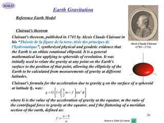 SOLO
36
Reference Earth Model
Clairaut's theorem
Clairaut's theorem, published in 1743 by Alexis Claude Clairaut in
his “Théorie de la figure de la terre, tirée des principes de
l'hydrostatique”, synthesized physical and geodetic evidence that
the Earth is an oblate rotational ellipsoid. It is a general
mathematical law applying to spheroids of revolution. It was
initially used to relate the gravity at any point on the Earth's
surface to the position of that point, allowing the ellipticity of the
Earth to be calculated from measurements of gravity at different
latitudes.
Clairaut's formula for the acceleration due to gravity g on the surface of a spheroid
at latitude , was:ϕ
where G is the value of the acceleration of gravity at the equator, m the ratio of
the centrifugal force to gravity at the equator, and f the flattening of a meridian
section of the earth, defined as:
a
ba
f
−
=:
Alexis Claude Clairaut
)1713–1765(












−+= φ2
sin
2
5
1 fmGg
Earth Gravitation
Return to Table of Content
 
