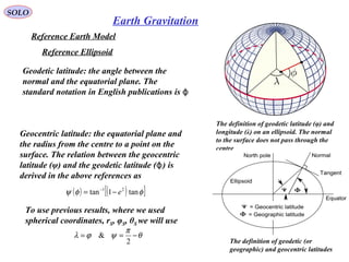SOLO
38
Reference Earth Model
The definition of geodetic latitude (φ) and
longitude (λ) on an ellipsoid. The normal
to the surface does not pass through the
centre
Reference Ellipsoid
Geodetic latitude: the angle between the
normal and the equatorial plane. The
standard notation in English publications is ϕ
Geocentric latitude: the equatorial plane and
the radius from the centre to a point on the
surface. The relation between the geocentric
latitude (ψ) and the geodetic latitude ( ) isϕ
derived in the above references as
The definition of geodetic (or
geographic) and geocentric latitudes
( ) ( )[ ]φφψ tan1tan 21
e−= −
To use previous results, where we used
spherical coordinates, rS, φS, θS we will use
θ
π
ψϕλ −==
2
&
Earth Gravitation
 