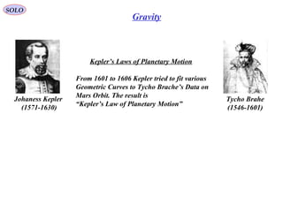 Gravity
Kepler’s Laws of Planetary Motion
From 1601 to 1606 Kepler tried to fit various
Geometric Curves to Tycho Brache’s Data on
Mars Orbit. The result is
“Kepler’s Law of Planetary Motion”
Tycho Brahe
(1546-1601)
Johaness Kepler
(1571-1630)
SOLO
 