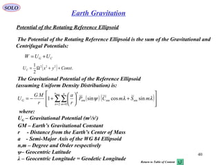 SOLO
40
Earth Gravitation
Potential of the Rotating Reference Ellipsoid
The Potential of the Rotating Reference Ellipsoid is the sum of the Gravitational and
Centrifugal Potentials:
CG UUW +=
( ) .
2
1 222
ConstyxUC ++Ω=
The Gravitational Potential of the Reference Ellipsoid
(assuming Uniform Density Distribution) is:
( ) ( )








+





+−= ∑∑= =
max
2 0
sincossin1
n
n
n
m
nmnmnm
n
G mSmCP
r
a
r
MG
U λλψ
where:
UG – Gravitational Potential (m2
/s2
)
GM – Earth’s Gravitational Constant
r - Distance from the Earth’s Center of Mass
a - Semi-Major Axis of the WG 84 Ellipsoid
n,m – Degree and Order respectively
ψ– Geocentric Latitude
λ – Geocentric Longitude = Geodetic Longitude Return to Table of Content
 