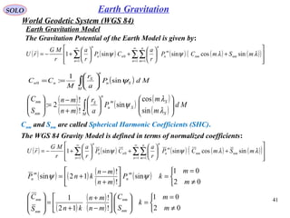 SOLO
41
Earth Gravitation
The WGS 84 Gravity Model is defined in terms of normalized coefficients:
( ) ( ) ( ) ( ) ( )( )








+





+





+−= ∑∑∑
∞
= =
∞
= 1 11
0 sincossinsin1
n
n
m
nmnm
m
n
n
n
nn
n
mSmCP
r
a
CP
r
a
r
MG
rU λλψψ

( )∫ 





==
M
Sn
n
S
nn MdP
a
r
M
CC ψsin
1
:0
( )
( )
( )
( )
( )∫ 











+
−
=





M S
S
S
m
n
n
S
nm
nm
Md
m
m
P
a
r
mn
mn
S
C
λ
λ
ψ
sin
cos
sin
!
!
2:
( ) ( ) ( ) ( ) ( )( )








+





+





+−= ∑∑∑
∞
= =
∞
= 1 11
0 sincossinsin1
n
n
m
nmnm
m
n
n
n
nn
n
mSmCP
r
a
CP
r
a
r
MG
rU λλψψ

( ) ( ) ( )
( )
( )



≠
=
=





+
−
+=
02
01
sin
!
!
12sin
m
m
kP
mn
mn
knP
m
n
m
n ψψ
( )
( )
( ) 


≠
=
=











−
+
+
=







02
01
!
!
12
1
m
m
k
S
C
mn
mn
knS
C
nm
nm
nm
nm
Cnm and Snm are called Spherical Harmonic Coefficients (SHC).
The Gravitation Potential of the Earth Model is given by:
Earth Gravitation Model
World Geodetic System (WGS 84)
 