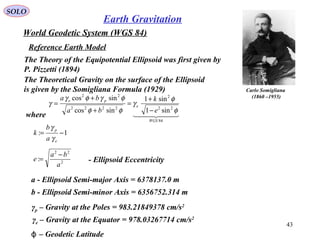 SOLO
43
World Geodetic System (WGS 84)
Reference Earth Model
Carlo Somigliana
(1860 –1955)
The Theoretical Gravity on the surface of the Ellipsoid
is given by the Somigliana Formula (1929)
  
84
22
2
2222
22
sin1
sin1
sincos
sincos
WGS
e
pe
e
k
ba
ba
φ
φ
γ
φφ
φγφγ
γ
−
+
=
+
+
=
where
1: −=
e
p
a
b
k
γ
γ
2
22
:
a
ba
e
−
= - Ellipsoid Eccentricity
a - Ellipsoid Semi-major Axis = 6378137.0 m
b - Ellipsoid Semi-minor Axis = 6356752.314 m
γp – Gravity at the Poles = 983.21849378 cm/s2
γe – Gravity at the Equator = 978.03267714 cm/s2
– Geodetic Latitudeϕ
The Theory of the Equipotential Ellipsoid was first given by
P. Pizzetti (1894)
Earth Gravitation
 