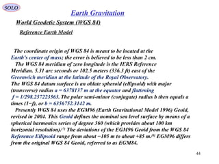 SOLO
44
World Geodetic System (WGS 84)
Reference Earth Model
The coordinate origin of WGS 84 is meant to be located at the
Earth's center of mass; the error is believed to be less than 2 cm.
The WGS 84 meridian of zero longitude is the IERS Reference
Meridian. 5.31 arc seconds or 102.5 meters (336.3 ft) east of the
Greenwich meridian at the latitude of the Royal Observatory.
The WGS 84 datum surface is an oblate spheroid (ellipsoid) with major
(transverse) radius a = 6378137 m at the equator and flattening
f = 1/298.257223563.The polar semi-minor (conjugate) radius b then equals a
times (1−f), or b = 6356752.3142 m.
Presently WGS 84 uses the EGM96 (Earth Gravitational Model 1996) Geoid,
revised in 2004. This Geoid defines the nominal sea level surface by means of a
spherical harmonics series of degree 360 (which provides about 100 km
horizontal resolution).[7]
The deviations of the EGM96 Geoid from the WGS 84
Reference Ellipsoid range from about −105 m to about +85 m.[8]
EGM96 differs
from the original WGS 84 Geoid, referred to as EGM84.
Earth Gravitation
 
