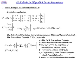 51
SOLO
7. Forces Acting on the Vehicle (continue – 4)
Gravitation Acceleration
( ) ( )
























−









 −










−
==
zg
yg
xg
gg
100
0
0
0
010
0
0
0
001
χχ
χχ
γγ
γγ
σσ
σσ cs
sc
cs
sc
cs
scC EW
E
W

( )
gg









−
=
γσ
γσ
γ
cc
cs
s
W

2sec/174.322sec/81.9
0
2
0
0
0
gg ftmg
HR
R
==
+
=










The derivation of Gravitation Acceleration assumes an Ellipsoidal Symmetrical Earth.
The Gravitational Potential U (R, ) is given byϕ
( ) ( )
( )
( )φ
φ
µ
φ
,
sin1, 2
RUg
P
R
a
J
R
RU
E
E
n n
n
n
∇=














−⋅−= ∑
∞
=

μ – The Earth Gravitational Constant
a – Mean Equatorial Radius of the Earth
R=[xE
2
+yE
2
+zE
2
]]/2
is the magnitude of
the Geocentric Position Vector
– Geocentric Latitude (sin =zϕ ϕ E/R)
Jn – Coefficients of Zonal Harmonics of the
Earth Potential Function
P (sin ) – Associated Legendre Polynomialsϕ
Air Vehicle in Ellipsoidal Earth Atmosphere
 