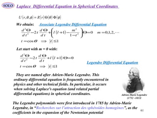 61
SOLO
( ) ( ) ( ) ( )φθφθ ΦΘ= rRrU ,,
Laplace Differential Equation in Spherical Coordinates
We obtain:
( )
1cos
,2,1,00
1
12 2
2
2
2
≤⇒=
==Θ





−
−++
Θ
−
Θ
tt
m
t
m
ll
td
d
t
td
d
θ

Associate Legendre Differential Equation
Let start with m = 0 with:
( )
1cos
0122
2
≤⇒=
=Θ++
Θ
−
Θ
tt
ll
td
d
t
td
d
θ
Legendre Differential Equation
They are named after Adrien-Marie Legendre. This
ordinary differential equation is frequently encountered in
physics and other technical fields. In particular, it occurs
when solving Laplace's equation (and related partial
differential equations) in spherical coordinates.
The Legendre polynomials were first introduced in 1785 by Adrien-Marie
Legendre, in “Recherches sur l’attraction des sphéroides homogènes”, as the
coefficients in the expansion of the Newtonian potential
Adrien-Marie Legendre
(1752 –1833(
 