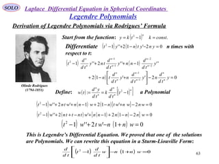 SOLO
63
Legendre Polynomials
Olinde Rodrigues
(1794-1851)
Start from the function: ( ) .12
constktky
n
=−=
( ) ( ) 02'12''12
=−−+− ynytnytDifferentiate n times with
respect to t:
( ) ( ) ''1''2''1 2
2
1
1
2
y
td
d
nny
td
d
tny
td
d
t n
n
n
n
n
n
−
−
−
−
−++−
( ) 02''12 1
1
=−





+−+ −
−
y
td
d
ny
td
d
ny
td
d
tn n
n
n
n
n
n
Define: a Polynomial( ) ( )[ ]n
n
n
n
n
t
td
d
k
td
yd
tw 1: 2
−==
( ) ( ) ( )[ ] 02'121'2''12
=−+−+−++− wnwnwtnwnnwtnwt
( ) ( ) ( ) ( )[ ] 02121'2''12
=−−+−+−++− wnnnnnwtnttnwt
( ) ( ) 01'2''12
=+−+− wnnwtwt
This is Legendre’s Differential Equation. We proved that one of the solutions
are Polynomials. We can rewrite this equation in a Sturm-Liouville Form:
( ) ( ) 0112
=+−





− wnnw
td
d
t
td
d
Derivation of Legendre Polynomials via Rodrigues’ Formula
Laplace Differential Equation in Spherical Coordinates
 