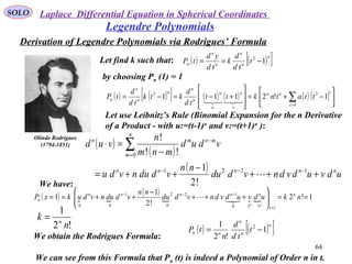 SOLO
64
Legendre Polynomials
Olinde Rodrigues
(1794-1851)
Let find k such that:
by choosing Pn (1) = 1
( ) ( )[ ]n
n
n
n
n
n t
td
d
k
td
yd
tP 12
−==
( ) ( )[ ] ( ) ( ) ( ) ( ) 





−+=








+−=−= ∑>0
22
1!2111
i
inn
v
n
u
n
n
n
n
n
n
n ttatnktt
td
d
ktk
td
d
tP

!2
1
n
k n
=
We obtain the Rodrigues Formula:
( ) ( )[ ]n
n
n
nn t
td
d
n
tP 1
!2
1 2
−=
Let use Leibnitz’s Rule (Binomial Expansion for the n Derivative
of a Product - with u:=(t-1)n
and v:=(t+1)n
):
( )
( )
( ) udvudvdnvddu
nn
vddunvdu
vdud
mnm
n
vud
nnnnn
n
m
mnmn
+++
−
++=
−
=⋅
−−−
=
−
∑
1221
0
!2
1
!!
!

We have:
( )  
( )
   1!2
!2
1
1
1!20
12
0
21
00
==







+++
−
++==
=
−−−
nkudvudvdnvddu
nn
vddunvdukxP n
xn
nnnnn
n
n

We can see from this Formula that Pn (t) is indeed a Polynomial of Order n in t.
Derivation of Legendre Polynomials via Rodrigues’ Formula
Laplace Differential Equation in Spherical Coordinates
 
