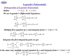 66
SOLO
Orthogonality of Legendre Polynomials
Define ( ) ( )tPwtPv nm == :&:
We use Legendre’s Differential Equations:
( ) ( ) 011 2
=++





− vmm
td
vd
t
td
d
( ) ( ) 011 2
=++





− wnn
td
wd
t
td
d
Multiply first equation by w and integrate from t = -1 to t = +1.
( ) ( ) 011
1
1
1
1
2
=++





− ∫∫
+
−
+
−
dtwvmmdtw
td
vd
t
td
d
Integrate the first integral by parts we get
( ) ( ) ( ) 0111
1
1
1
1
2
0
1
1
2
=++−−− ∫∫
+
−
+
−
+=
−=
dtwvmmdt
td
wd
td
vd
tw
td
vd
t
t
t
  
In the same way, multiply second equation by v and integrate from t = -1 to t = +1.
( ) ( ) 011
1
1
1
1
2
=++−− ∫∫
+
−
+
−
dtwvnndt
td
wd
td
vd
t
Legendre Polynomials
 