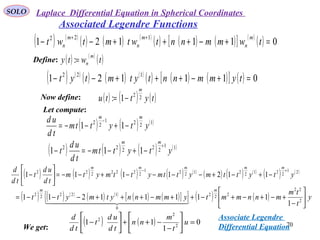 SOLO
70
Associated Legendre Functions
( ) ( )
( ) ( ) ( )
( ) ( ) ( )[ ] ( )
( ) 011121
122
=+−+++−−
++
twmmnntwtmtwt
m
n
m
n
m
n
Define: ( ) ( )
( )twty
m
n=:
( ) ( )
( ) ( ) ( )
( ) ( ) ( )[ ] ( ) 011121 122
=+−+++−− tymmnntytmtyt
Now define: ( ) ( ) ( )tyttu
m
22
1: −=
Let compute:
( ) ( ) ( )1221
22
11 ytyttm
td
ud mm
−+−−=
−
( ) ( ) ( ) ( )11
22222
111 ytyttm
td
ud
t
mm
+
−+−−=−
( ) ( ) ( ) ( ) ( )
( ) ( ) ( )
( ) ( )21
221221221
2222222
1121111 ytyttmyttmyttmytm
td
ud
t
td
d mmmmm
+−
−+−+−−−−+−−=





−
( ) ( ) ( )
( ) ( )
( ) ( )[ ]{ } ( ) ( ) y
t
tm
mnnmmtymmnnytmytt
mm






−
+−+−+−++−+++−−−= 2
22
222
0
12222
1
11111211
  
We get:
( ) ( ) 0
1
11 2
2
2
=





−
−++





− u
t
m
nn
td
ud
t
td
d Associate Legendre
Differential Equation
Laplace Differential Equation in Spherical Coordinates
 
