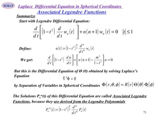 SOLO
71
Associated Legendre Functions
Define: ( ) ( ) ( )tw
td
d
ttu nm
mm
22
1: −=
We get: ( ) ( ) 0
1
11 2
2
2
=





−
−++





− u
t
m
nn
td
ud
t
td
d
Start with Legendre Differential Equation:
( ) ( ) ( ) ( ) 1011 2
≤=++





− ttwnntw
td
d
t
td
d
nn
Summarize
But this is the Differential Equation of Θ (θ) obtained by solving Laplace’s
Equation
by Separation of Variables in Spherical Coordinates .
02
=Φ∇
( ) ( ) ( ) ( )φθφθ ΦΘ=Φ rRr ,,
The Solutions Pn
m
(t) of this Differential Equation are called Associated Legendre
Functions, because they are derived from the Legendre Polynomials
( ) ( ) ( )tP
td
d
ttP nm
mm
m
n
22
1: −=
Laplace Differential Equation in Spherical Coordinates
 
