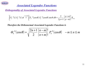 SOLO
77
Associated Legendre Functions
( ) ( ) ( ) ( ) ( )
( ) qp
m
q
m
p
t
m
q
m
p
mp
mp
p
dPPdttPtP ,
0
cos1
1
!
!
12
2
sincoscos δθθθθ
πθ
−
+
+
== ∫∫
=+
−
Therefore the Orthonormal Associated Legendre Functions is
( ) ( )
( )
( ) mnmP
mn
mnn
Θ
m
n
m
n ≤≤−
+
−+
= θθ cos
!
!
2
12
cos
Orthogonality of Associated Legendre Functions
 