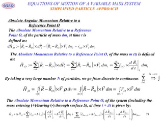 78
SOLO
Absolute Angular Momentum Relative to a
Reference Point O
The Absolute Momentum Relative to a Reference
Point O, of the particle of mass dmi at time t is
defined as:
( ) ( ) iiOiiiOiiOiO dmVrdmVRRPdRRHd

×=×−=×−= ,, :
The Absolute Momentum Relative to a Reference Point O, of the mass m (t) is defined
as:
( ) ( ) ∑∑∑ ===
×=×−=×−=
N
i
i
I
i
Oi
N
i
iiOi
N
i
iOiO dm
td
Rd
rdmVRRPdRRH
1
,
11
, :


By taking a very large number N of particles, we go from discrete to continuous ∫⇒∑
∞→
=
NN
i 1
( )( )
( )( ) ( )
∫ ×=∫ ×−=∫ ×−=
tm
O
tm
O
tv
OO dmVrdmVRRdvVRRH

,, ρ
The Absolute Momentum Relative to a Reference Point O, of the system (including the
mass entering (+)/leaving (-) through surface S), at time t + Δt is given by:
( ) ( )∑∑ ∆








∆+×∆++








∆+×∆+=∆+
= openings
iflow
I
iflow
I
iflow
OiflowOiflow
N
i
i
I
i
I
i
OiOiOO m
td
Rd
td
Rd
rrdm
td
Rd
td
Rd
rrHH




,,
1
,,,,
EQUATIONS OF MOTION OF A VARIABLE MASS SYSTEM
SIMPLIFIED PARTICLE APPROACH
 