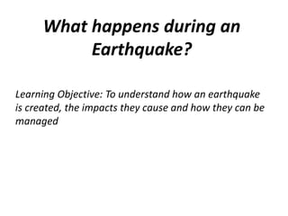 What happens during an
Earthquake?
Learning Objective: To understand how an earthquake
is created, the impacts they cause and how they can be
managed
 