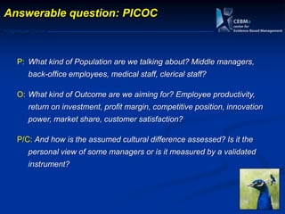 Postgraduate Course
Answerable question: PICOC
P: What kind of Population are we talking about? Middle managers,
back-office employees, medical staff, clerical staff?
O: What kind of Outcome are we aiming for? Employee productivity,
return on investment, profit margin, competitive position, innovation
power, market share, customer satisfaction?
P/C: And how is the assumed cultural difference assessed? Is it the
personal view of some managers or is it measured by a validated
instrument?
 