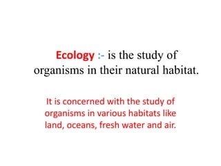 Ecology :- is the study of
organisms in their natural habitat.
It is concerned with the study of
organisms in various habitats like
land, oceans, fresh water and air.
 