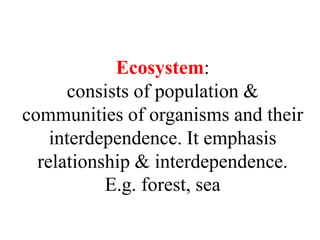 Ecosystem:
consists of population &
communities of organisms and their
interdependence. It emphasis
relationship & interdependence.
E.g. forest, sea
 